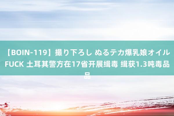 【BOIN-119】撮り下ろし ぬるテカ爆乳娘オイルFUCK 土耳其警方在17省开展缉毒 缉获1.3吨毒品