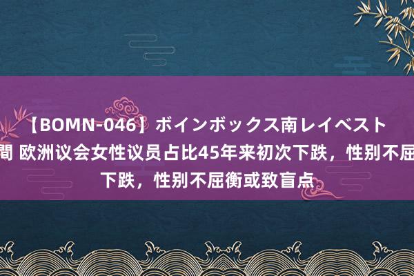 【BOMN-046】ボインボックス南レイベスト 巨乳輪 4時間 欧洲议会女性议员占比45年来初次下跌，性别不屈衡或致盲点