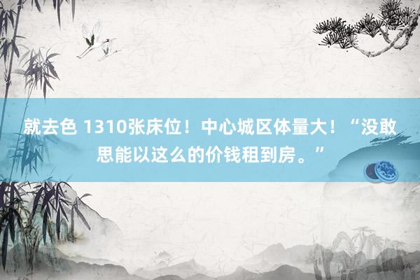 就去色 1310张床位！中心城区体量大！“没敢思能以这么的价钱租到房。”