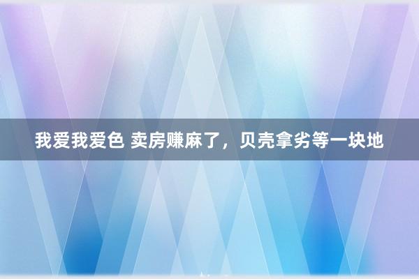 我爱我爱色 卖房赚麻了，贝壳拿劣等一块地