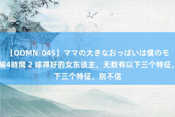 【OOMN-045】ママの大きなおっぱいは僕のモノ 総集編4時間 2 嫁得好的女东谈主，无数有以下三个特征，别不信