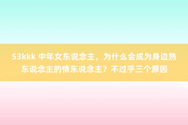 53kkk 中年女东说念主，为什么会成为身边熟东说念主的情东说念主？不过乎三个原因