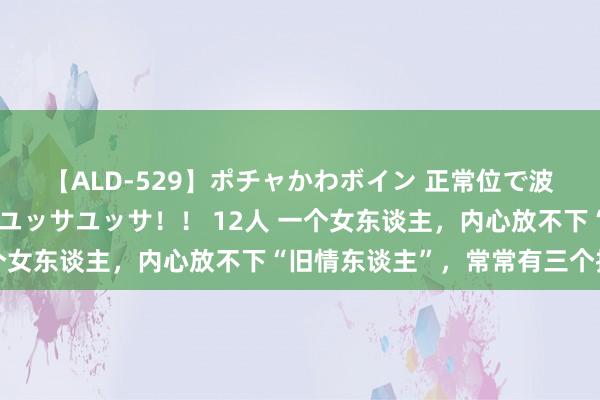 【ALD-529】ポチャかわボイン 正常位で波打つ腹肉！！騎乗位でユッサユッサ！！ 12人 一个女东谈主，内心放不下“旧情东谈主”，常常有三个推崇