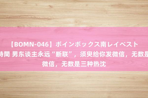 【BOMN-046】ボインボックス南レイベスト 巨乳輪 4時間 男东谈主永远“断联”，须臾给你发微信，无数是三种热沈