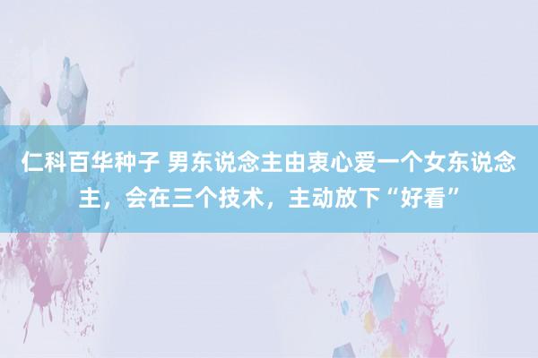 仁科百华种子 男东说念主由衷心爱一个女东说念主，会在三个技术，主动放下“好看”