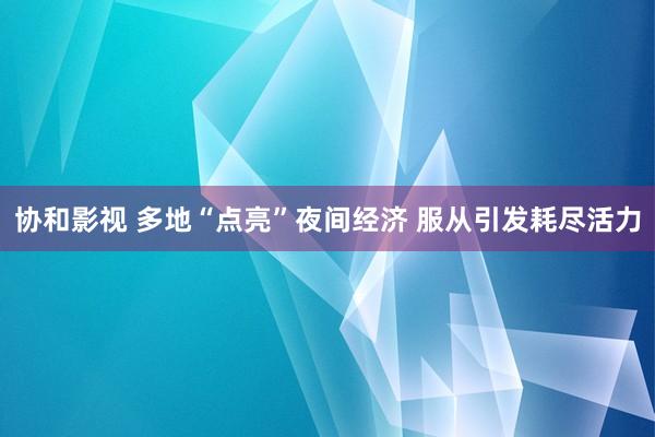 协和影视 多地“点亮”夜间经济 服从引发耗尽活力