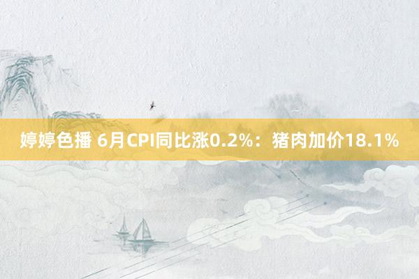 婷婷色播 6月CPI同比涨0.2%：猪肉加价18.1%