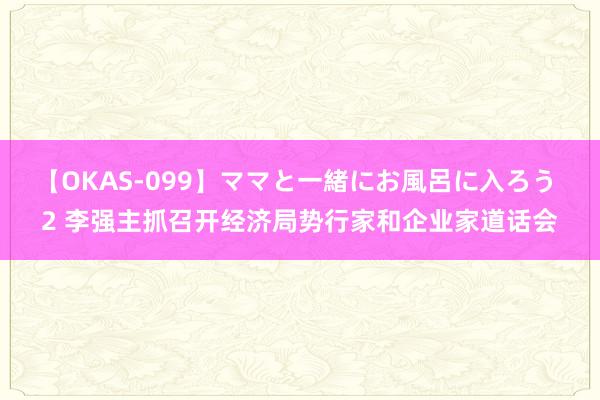 【OKAS-099】ママと一緒にお風呂に入ろう 2 李强主抓召开经济局势行家和企业家道话会