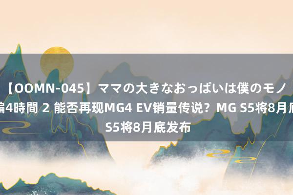 【OOMN-045】ママの大きなおっぱいは僕のモノ 総集編4時間 2 能否再现MG4 EV销量传说？MG S5将8月底发布