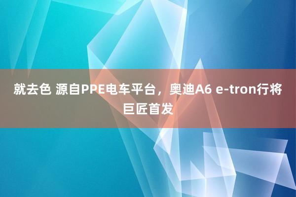 就去色 源自PPE电车平台，奥迪A6 e-tron行将巨匠首发