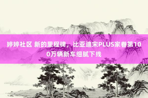 婷婷社区 新的里程碑，比亚迪宋PLUS家眷第100万辆新车细腻下线