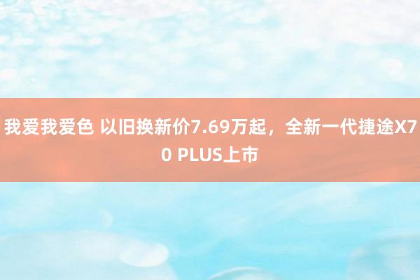 我爱我爱色 以旧换新价7.69万起，全新一代捷途X70 PLUS上市