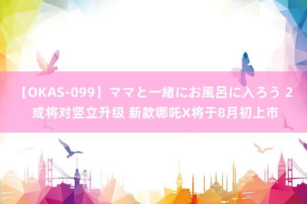 【OKAS-099】ママと一緒にお風呂に入ろう 2 或将对竖立升级 新款哪吒X将于8月初上市