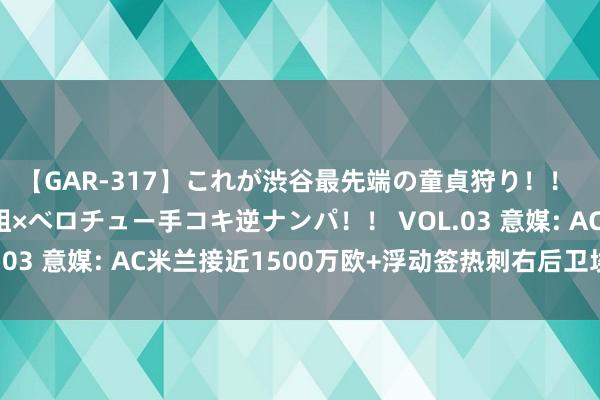 【GAR-317】これが渋谷最先端の童貞狩り！！ 超ド派手ギャル5人組×ベロチュー手コキ逆ナンパ！！ VOL.03 意媒: AC米兰接近1500万欧+浮动签热刺右后卫埃莫森