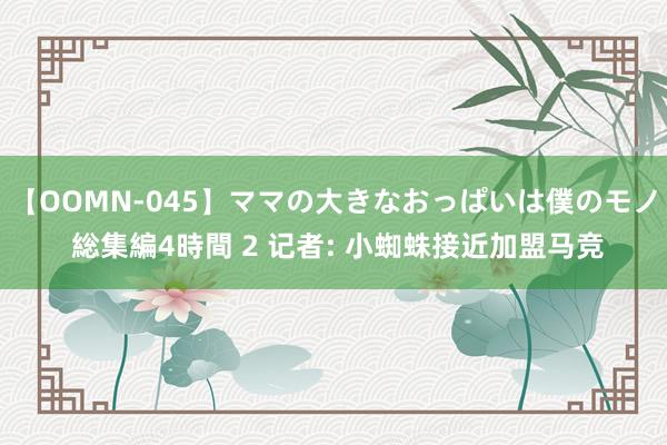 【OOMN-045】ママの大きなおっぱいは僕のモノ 総集編4時間 2 记者: 小蜘蛛接近加盟马竞