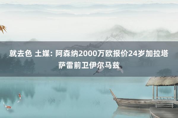 就去色 土媒: 阿森纳2000万欧报价24岁加拉塔萨雷前卫伊尔马兹