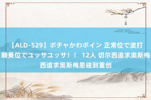 【ALD-529】ポチャかわボイン 正常位で波打つ腹肉！！騎乗位でユッサユッサ！！ 12人 切尔西追求奥斯梅恩碰到重创