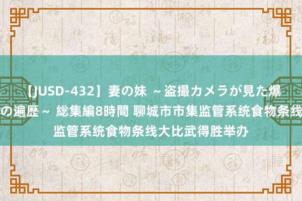 【JUSD-432】妻の妹 ～盗撮カメラが見た爆乳の妹を襲う男の遍歴～ 総集編8時間 聊城市市集监管系统食物条线大比武得胜举办