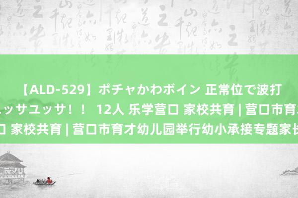 【ALD-529】ポチャかわボイン 正常位で波打つ腹肉！！騎乗位でユッサユッサ！！ 12人 乐学营口 家校共育 | 营口市育才幼儿园举行幼小承接专题家长会