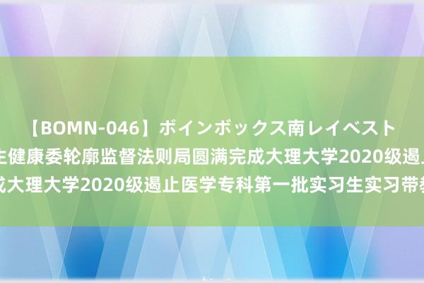 【BOMN-046】ボインボックス南レイベスト 巨乳輪 4時間 昆明市卫生健康委轮廓监督法则局圆满完成大理大学2020级遏止医学专科第一批实习生实习带教职责