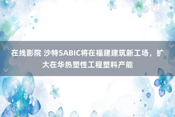 在线影院 沙特SABIC将在福建建筑新工场，扩大在华热塑性工程塑料产能