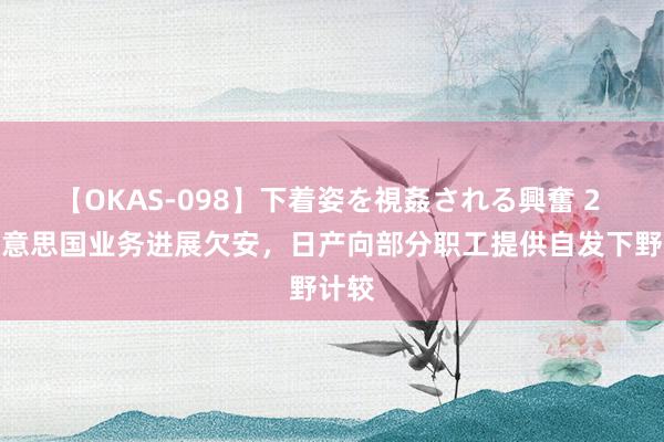 【OKAS-098】下着姿を視姦される興奮 2 因好意思国业务进展欠安，日产向部分职工提供自发下野计较