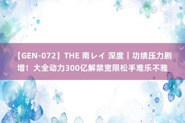 【GEN-072】THE 南レイ 深度｜功绩压力剧增！大全动力300亿解禁宽限松手难乐不雅