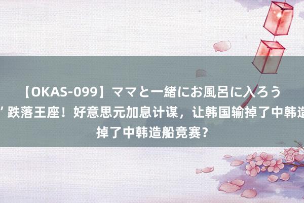 【OKAS-099】ママと一緒にお風呂に入ろう 2 “霸主”跌落王座！好意思元加息计谋，让韩国输掉了中韩造船竞赛？