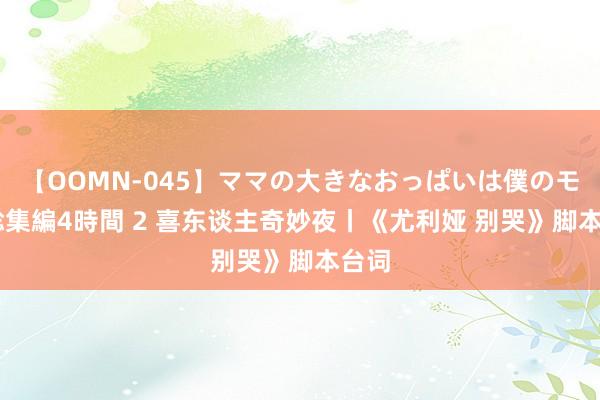 【OOMN-045】ママの大きなおっぱいは僕のモノ 総集編4時間 2 喜东谈主奇妙夜丨《尤利娅 别哭》脚本台词