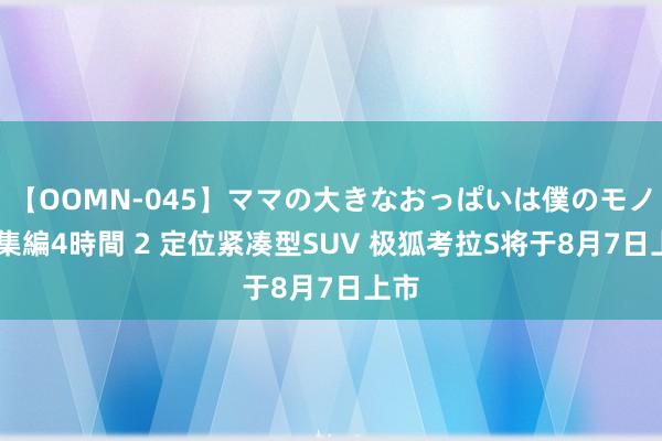 【OOMN-045】ママの大きなおっぱいは僕のモノ 総集編4時間 2 定位紧凑型SUV 极狐考拉S将于8月7日上市