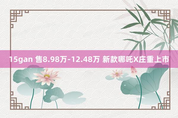 15gan 售8.98万-12.48万 新款哪吒X庄重上市