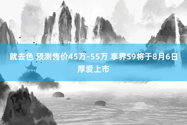 就去色 预测售价45万-55万 享界S9将于8月6日厚爱上市