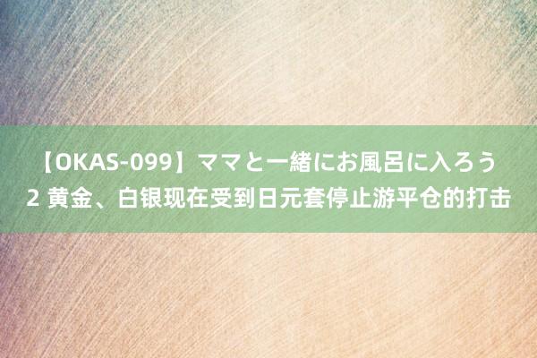 【OKAS-099】ママと一緒にお風呂に入ろう 2 黄金、白银现在受到日元套停止游平仓的打击