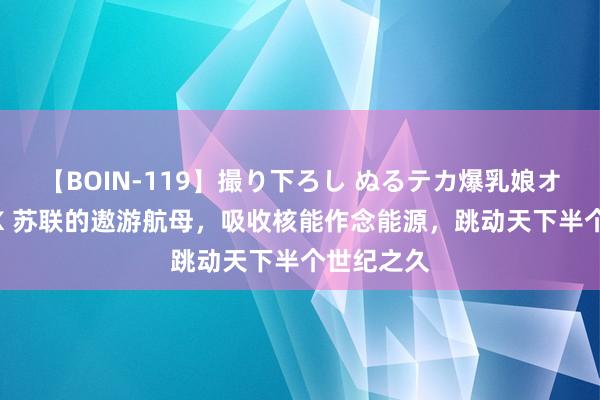 【BOIN-119】撮り下ろし ぬるテカ爆乳娘オイルFUCK 苏联的遨游航母，吸收核能作念能源，跳动天下半个世纪之久