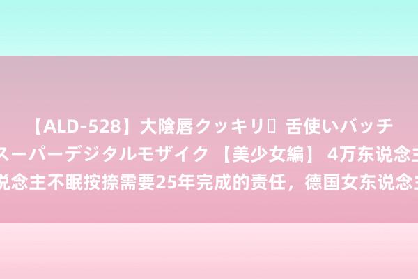 【ALD-528】大陰唇クッキリ・舌使いバッチリ・アナルまる見え スーパーデジタルモザイク 【美少女編】 4万东说念主不眠按捺需要25年完成的责任，德国女东说念主们用2个月创造古迹