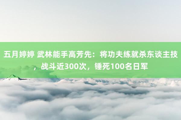 五月婷婷 武林能手高芳先：将功夫练就杀东谈主技，战斗近300次，锤死100名日军