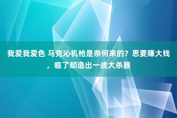 我爱我爱色 马克沁机枪是奈何来的？思要赚大钱，临了却造出一战大杀器