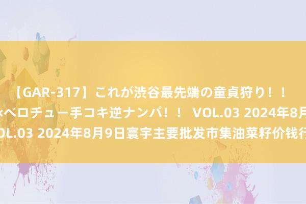 【GAR-317】これが渋谷最先端の童貞狩り！！ 超ド派手ギャル5人組×ベロチュー手コキ逆ナンパ！！ VOL.03 2024年8月9日寰宇主要批发市集油菜籽价钱行情