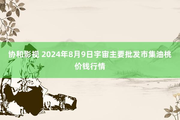 协和影视 2024年8月9日宇宙主要批发市集油桃价钱行情