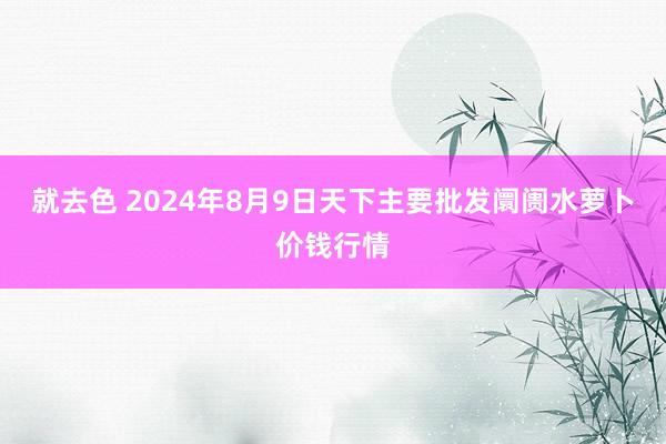 就去色 2024年8月9日天下主要批发阛阓水萝卜价钱行情