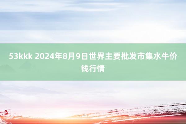 53kkk 2024年8月9日世界主要批发市集水牛价钱行情