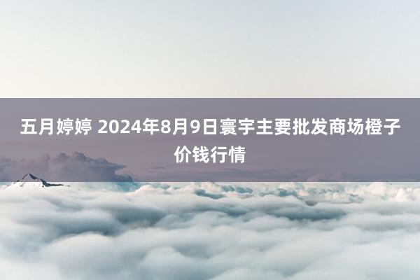 五月婷婷 2024年8月9日寰宇主要批发商场橙子价钱行情