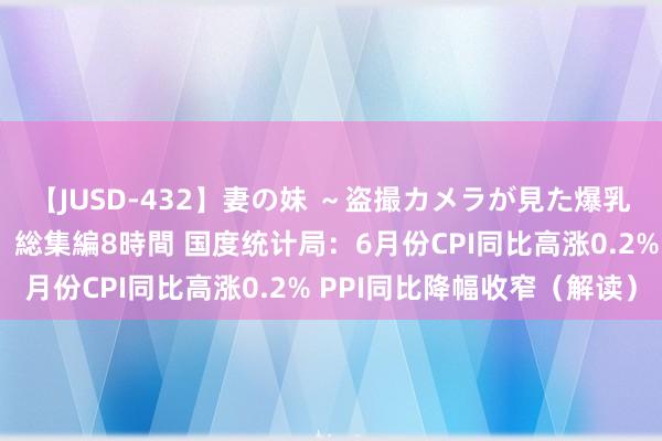 【JUSD-432】妻の妹 ～盗撮カメラが見た爆乳の妹を襲う男の遍歴～ 総集編8時間 国度统计局：6月份CPI同比高涨0.2% PPI同比降幅收窄（解读）