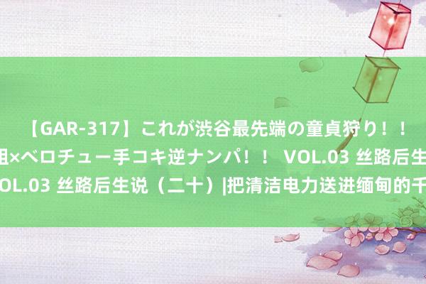 【GAR-317】これが渋谷最先端の童貞狩り！！ 超ド派手ギャル5人組×ベロチュー手コキ逆ナンパ！！ VOL.03 丝路后生说（二十）|把清洁电力送进缅甸的千门万户