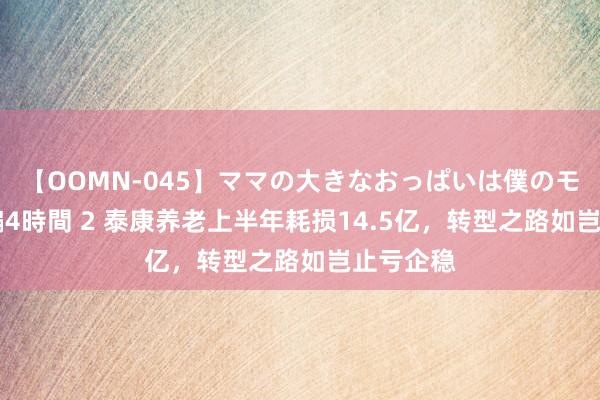 【OOMN-045】ママの大きなおっぱいは僕のモノ 総集編4時間 2 泰康养老上半年耗损14.5亿，转型之路如岂止亏企稳