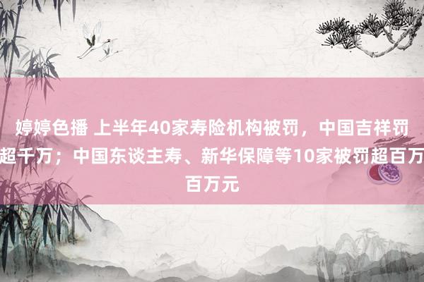 婷婷色播 上半年40家寿险机构被罚，中国吉祥罚单超千万；中国东谈主寿、新华保障等10家被罚超百万元