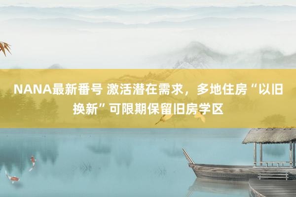 NANA最新番号 激活潜在需求，多地住房“以旧换新”可限期保留旧房学区