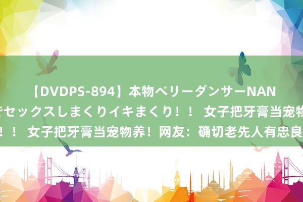 【DVDPS-894】本物ベリーダンサーNANA第2弾 悦楽の腰使いでセックスしまくりイキまくり！！ 女子把牙膏当宠物养！网友：确切老先人有忠良……