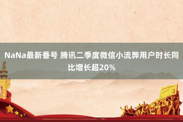 NaNa最新番号 腾讯二季度微信小流弊用户时长同比增长超20%