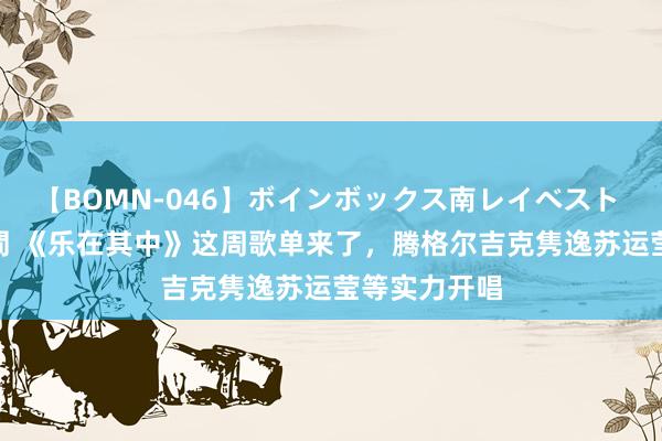 【BOMN-046】ボインボックス南レイベスト 巨乳輪 4時間 《乐在其中》这周歌单来了，腾格尔吉克隽逸苏运莹等实力开唱